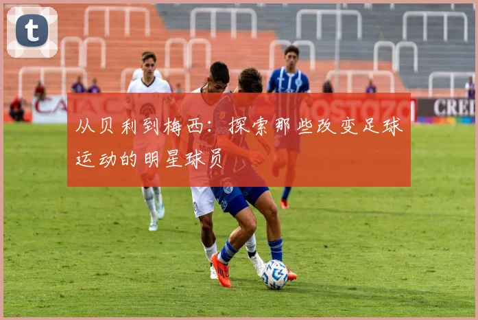 从贝利到梅西:探索那些改变足球运动的明星球员