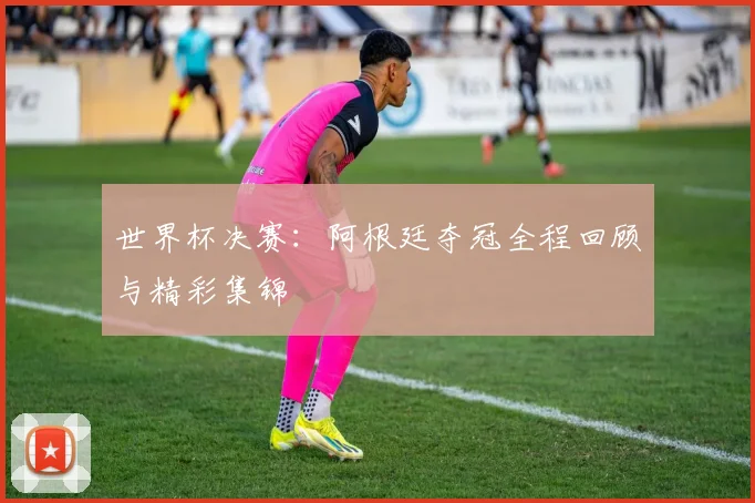 世界杯决赛：阿根廷夺冠全程回顾与精彩集锦