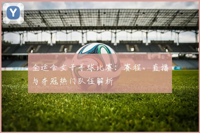 全运会女子手球比赛:赛程、直播与夺冠热门队伍解析