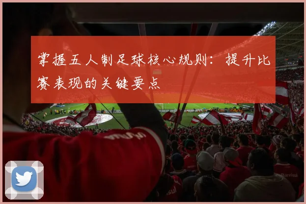 掌握五人制足球核心规则:提升比赛表现的关键要点
