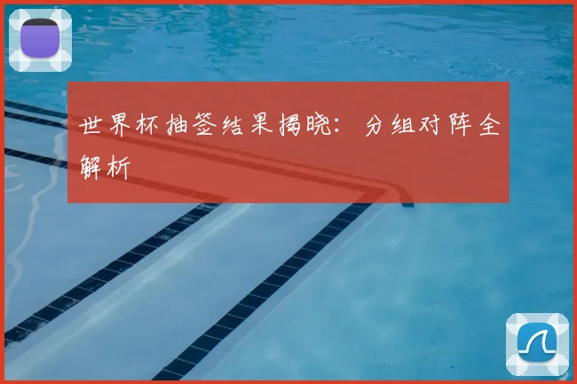 世界杯抽签结果揭晓：分组对阵全解析