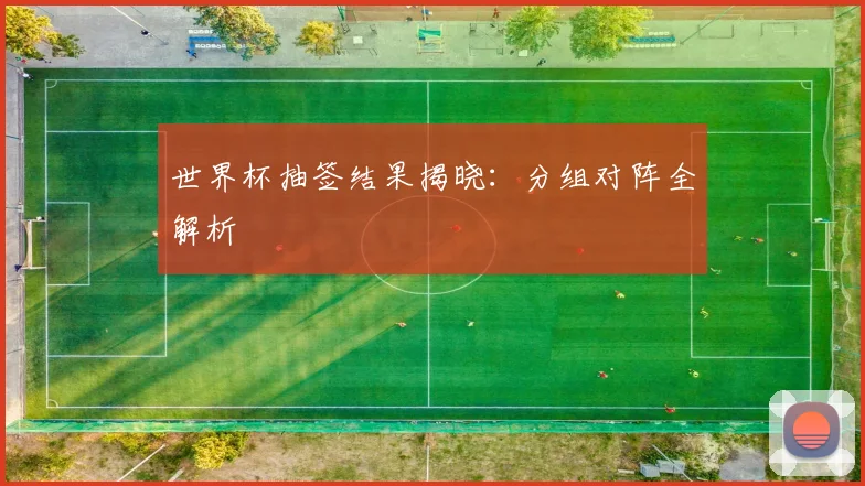 世界杯抽签结果揭晓：分组对阵全解析